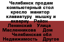 Челябинск продам компьютерный стол, кресло, манитор, клавиатуру, мышку и аквариу › Район ­ Ленинский › Улица ­ Масленникова  › Дом ­ 5 - Челябинская обл. Недвижимость » Другое   